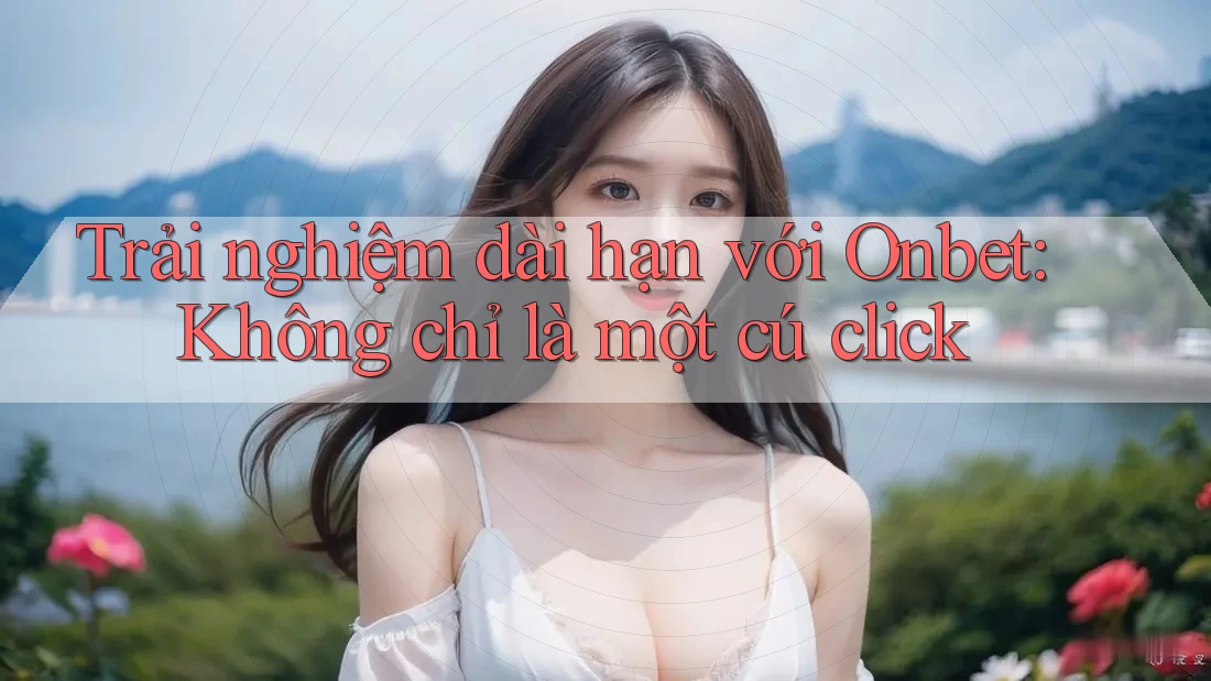 Trải nghiệm dài hạn với Onbet: Không chỉ là một cú click Trải nghiệm dài hạn với Onbet: Không chỉ là một cú click