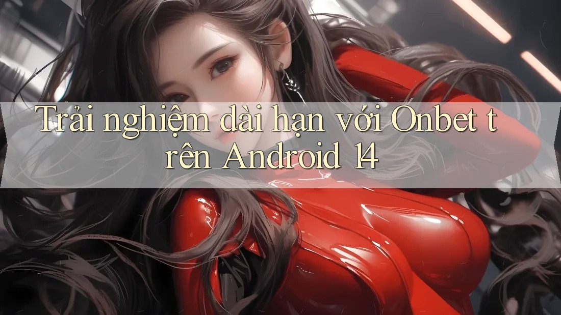 Trải nghiệm dài hạn với Onbet trên Android 14