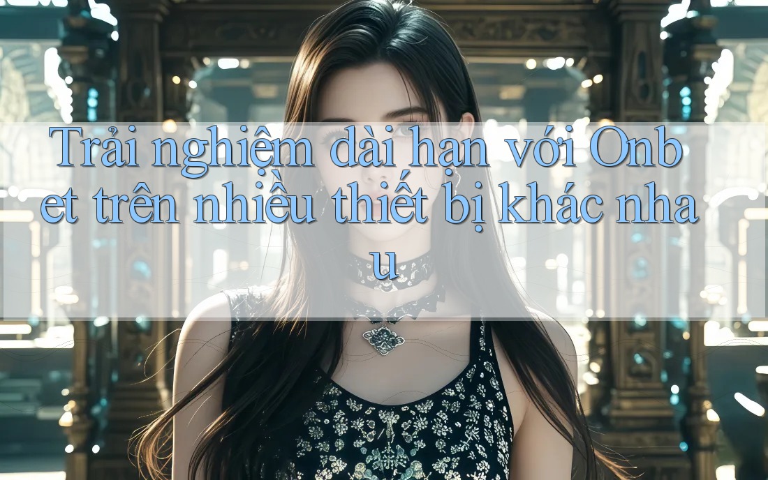 Trải nghiệm dài hạn với Onbet trên nhiều thiết bị khác nhau
