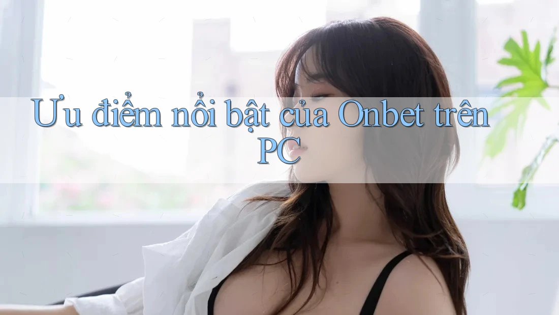 Ưu điểm nổi bật của Onbet trên PC Ưu điểm nổi bật của Onbet trên PC
