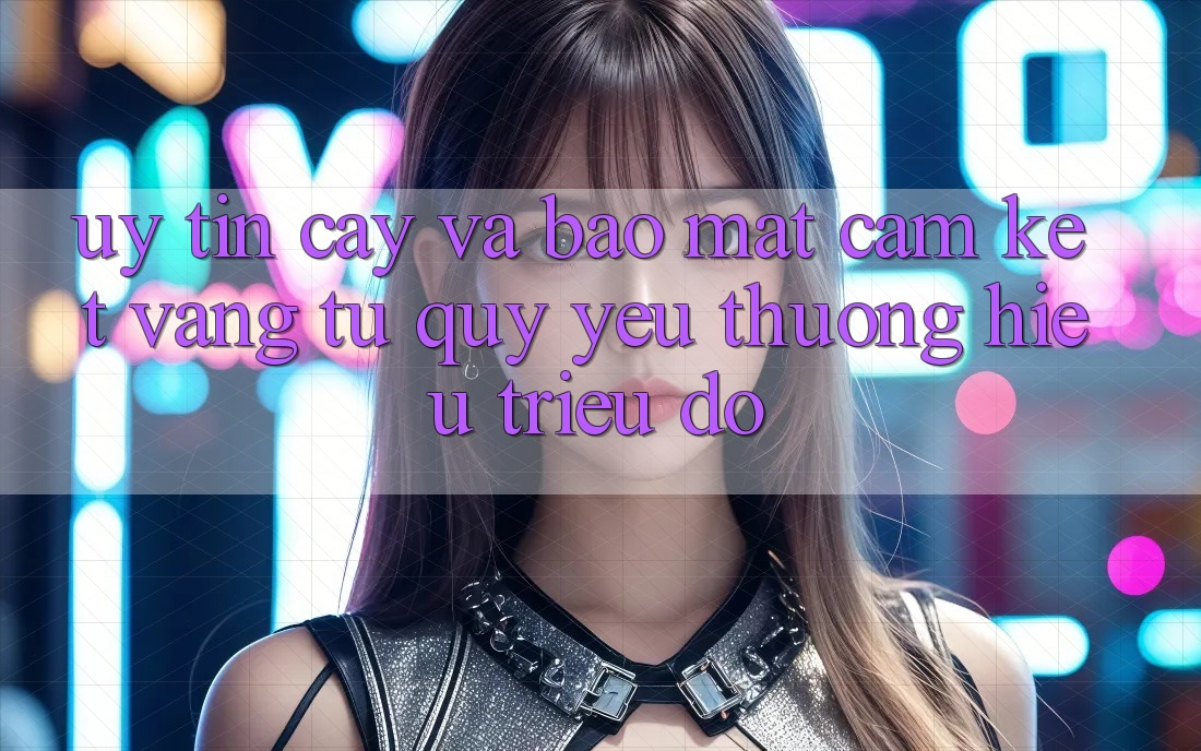 Uy tín cậy Và Bảo mật: Cam Kết Vàng Từ Quý yêu thương Hiệu Triệu Đô Uy tín cậy Và Bảo mật: Cam Kết Vàng Từ Quý yêu thương Hiệu Triệu Đô
