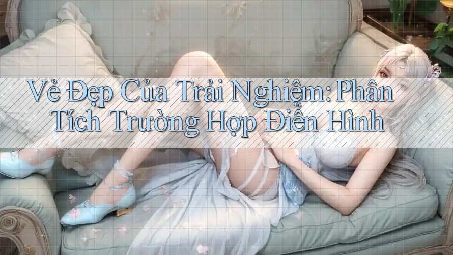 Vẻ Đẹp Của Trải Nghiệm: Phân Tích Trường Hợp Điển Hình Vẻ Đẹp Của Trải Nghiệm: Phân Tích Trường Hợp Điển Hình