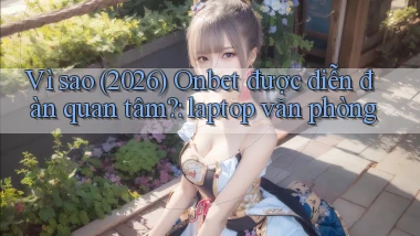 Vì sao (2026) Onbet được diễn đàn quan tâm laptop văn phòng