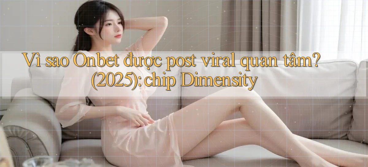 Vì sao Onbet được post viral quan tâm (2025) chip Dimensity