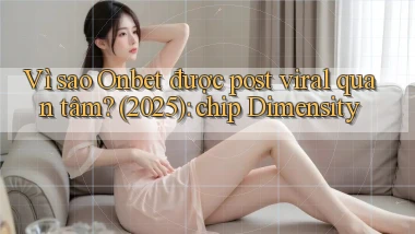 Vì sao Onbet được post viral quan tâm (2025) chip Dimensity