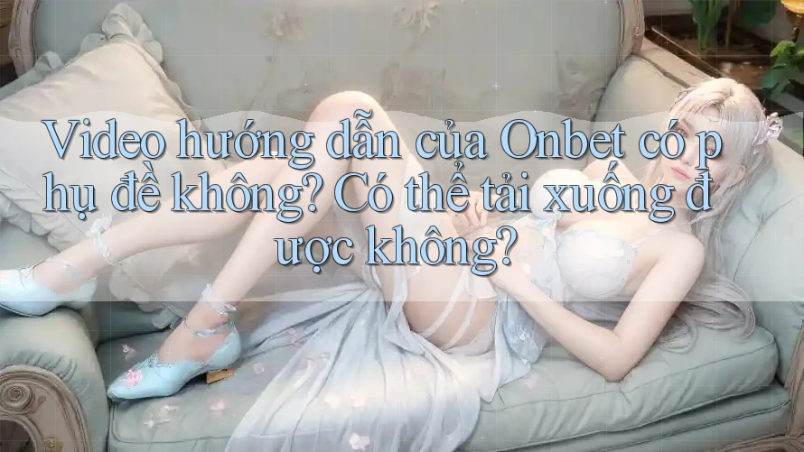 Video hướng dẫn của Onbet có phụ đề không? Có thể tải xuống được không?