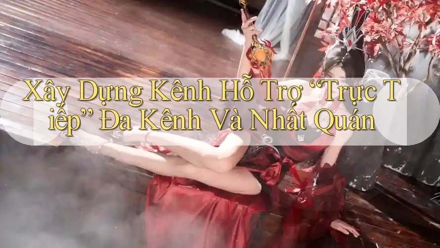 Xây Dựng Kênh Hỗ Trợ “Trực Tiếp” Đa Kênh Và Nhất Quán Xây Dựng Kênh Hỗ Trợ “Trực Tiếp” Đa Kênh Và Nhất Quán